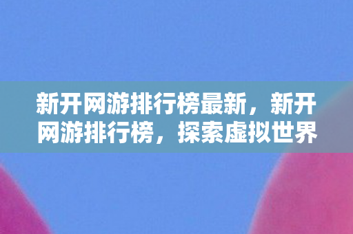 新开网游排行榜最新，新开网游排行榜，探索虚拟世界的无限可能