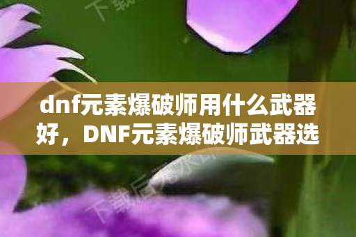 dnf元素爆破师用什么武器好，DNF元素爆破师武器选择指南，打造最强魔法输出