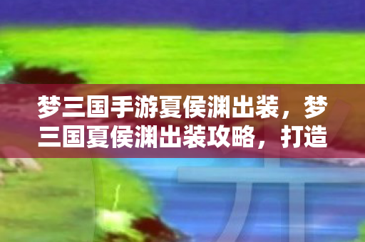 梦三国手游夏侯渊出装，梦三国夏侯渊出装攻略，打造无敌英雄战力组合