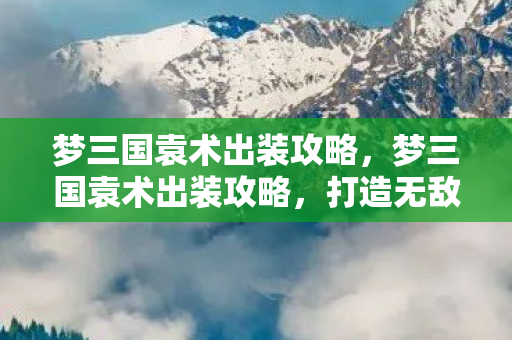 梦三国袁术出装攻略，梦三国袁术出装攻略，打造无敌英雄之路