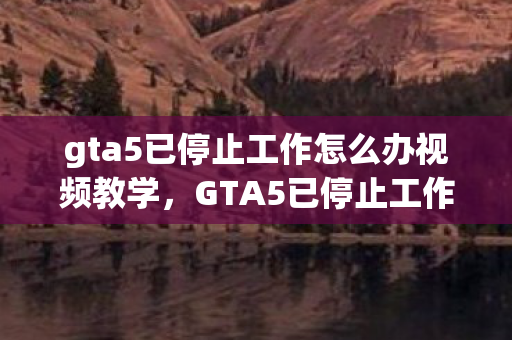 gta5已停止工作怎么办视频教学，GTA5已停止工作，解决游戏崩溃的实用方法
