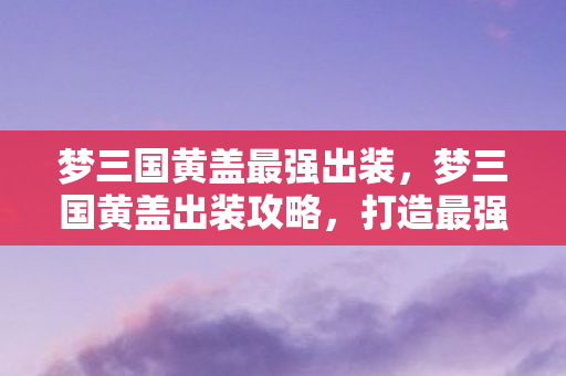 梦三国黄盖最强出装，梦三国黄盖出装攻略，打造最强战斗装备
