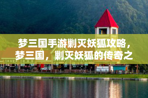 梦三国手游剿灭妖狐攻略，梦三国，剿灭妖狐的传奇之旅