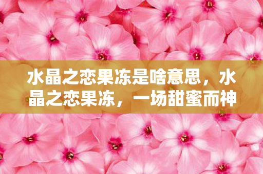 水晶之恋果冻是啥意思，水晶之恋果冻，一场甜蜜而神秘的浪漫传说
