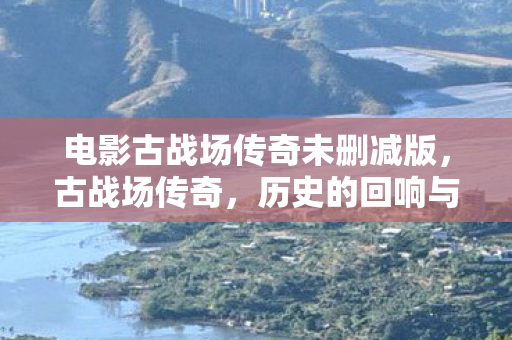 电影古战场传奇未删减版，古战场传奇，历史的回响与未解之谜