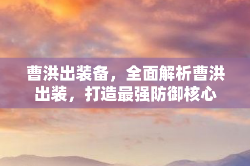 曹洪出装备，全面解析曹洪出装，打造最强防御核心