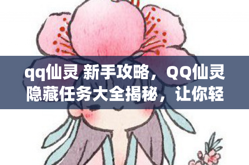 qq仙灵 新手攻略，QQ仙灵隐藏任务大全揭秘，让你轻松成为仙界大师！