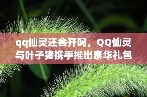 qq仙灵还会开吗，QQ仙灵与叶子猪携手推出豪华礼包