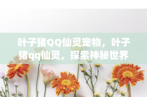 叶子猪QQ仙灵宠物，叶子猪qq仙灵，探索神秘世界的奇幻之旅