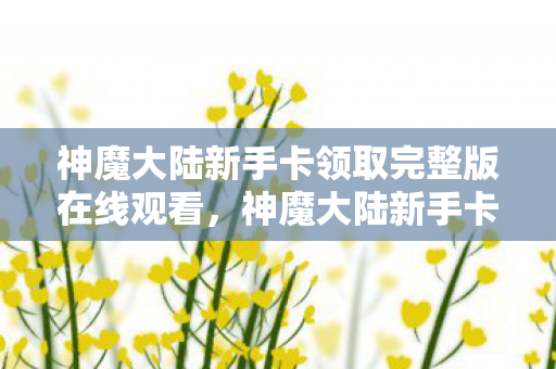 神魔大陆新手卡领取完整版在线观看，神魔大陆新手卡领取攻略及游戏入门指南