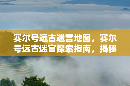 赛尔号远古迷宫地图，赛尔号远古迷宫探索指南，揭秘神秘迷宫路线