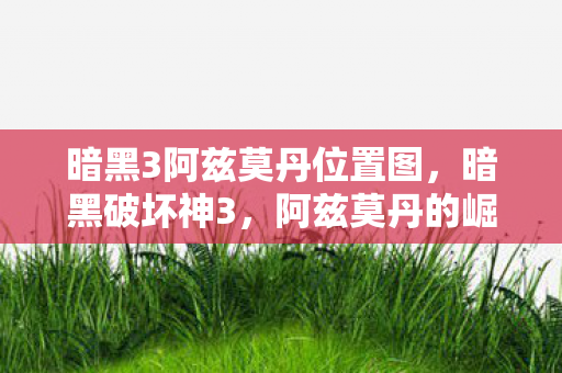 暗黑3阿兹莫丹位置图，暗黑破坏神3，阿兹莫丹的崛起与挑战