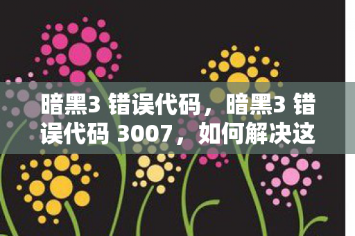 暗黑3 错误代码，暗黑3 错误代码 3007，如何解决这个问题？