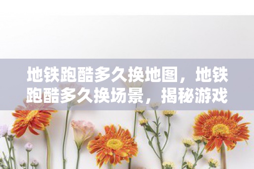 地铁跑酷多久换地图，地铁跑酷多久换场景，揭秘游戏背后的设计逻辑