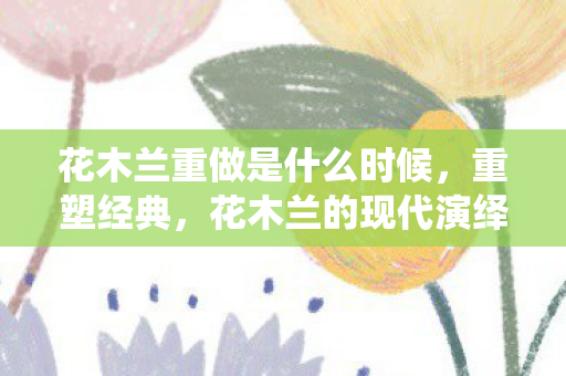 花木兰重做是什么时候，重塑经典，花木兰的现代演绎
