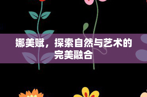 娜美赋，探索自然与艺术的完美融合