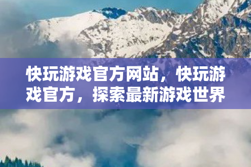 快玩游戏官方网站，快玩游戏官方，探索最新游戏世界，一站式体验乐趣无限