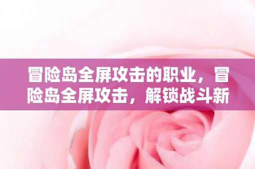 冒险岛全屏攻击的职业，冒险岛全屏攻击，解锁战斗新境界