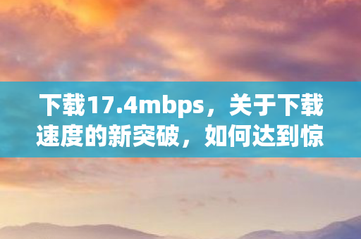 下载17.4mbps，关于下载速度的新突破，如何达到惊人的 17.2Gbps 速度？