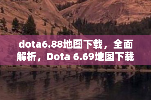 dota6.88地图下载，全面解析，Dota 6.69地图下载及游戏新体验
