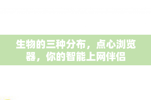 生物的三种分布，点心浏览器，你的智能上网伴侣