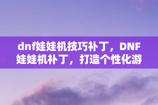 dnf娃娃机技巧补丁，DNF娃娃机补丁，打造个性化游戏体验的必备神器