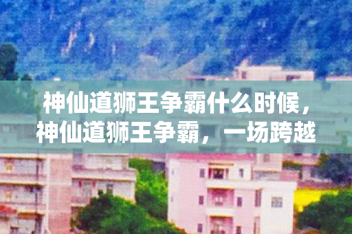 神仙道狮王争霸什么时候图片