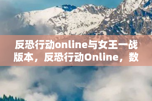 反恐行动online与女王一战版本，反恐行动Online，数字时代的反恐新篇章