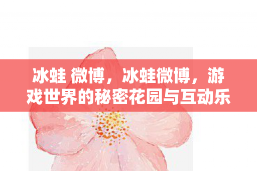 冰蛙 微博，冰蛙微博，游戏世界的秘密花园与互动乐园