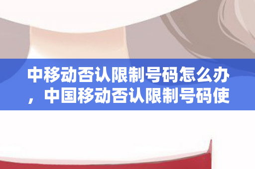 中移动否认限制号码怎么办，中国移动否认限制号码使用，背后的真相究竟如何？