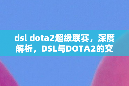 dsl dota2超级联赛，深度解析，DSL与DOTA2的交融与碰撞