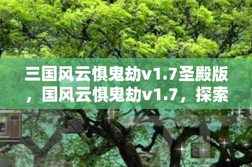 三国风云惧鬼劫v1.7圣殿版，国风云惧鬼劫v1.7，探索未知世界的奇幻之旅