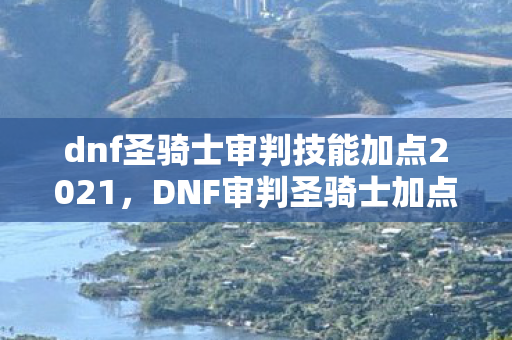 dnf圣骑士审判技能加点2021，DNF审判圣骑士加点攻略，打造最强守护者的技能分配指南
