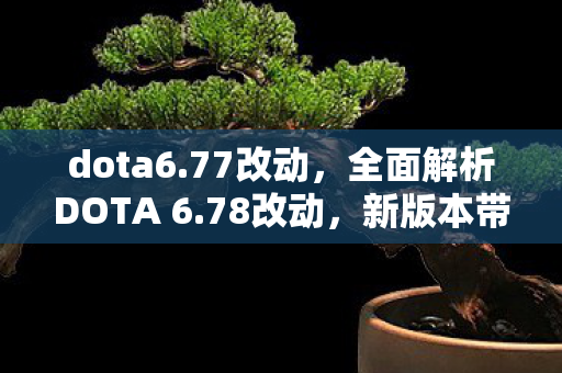 dota6.77改动，全面解析DOTA 6.78改动，新版本带来的震撼与期待！