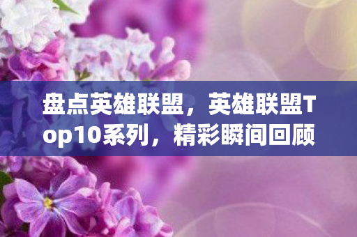 盘点英雄联盟，英雄联盟Top10系列，精彩瞬间回顾与解析