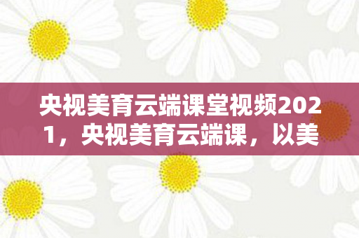 央视美育云端课堂视频2021，央视美育云端课，以美育人，点亮未来