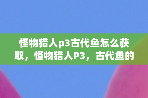 怪物猎人p3古代鱼怎么获取，怪物猎人P3，古代鱼的传奇冒险