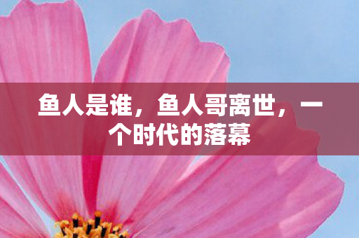 鱼人是谁，鱼人哥离世，一个时代的落幕
