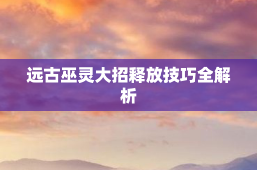 远古巫灵大招释放技巧全解析图片