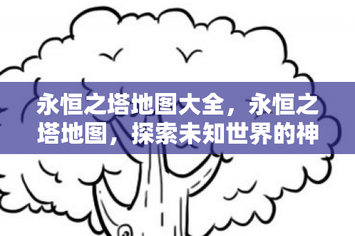 永恒之塔地图大全，永恒之塔地图，探索未知世界的神秘之旅