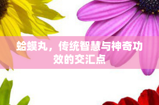 蛤蟆丸，传统智慧与神奇功效的交汇点