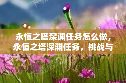 永恒之塔深渊任务怎么做，永恒之塔深渊任务，挑战与荣耀的探险之旅