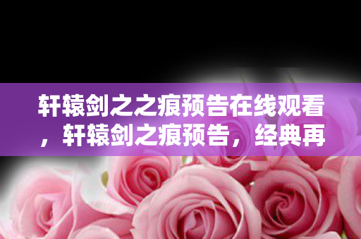 轩辕剑之之痕预告在线观看，轩辕剑之痕预告，经典再现，传奇续写