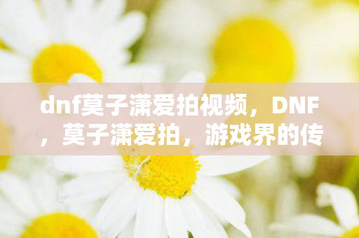 dnf莫子潇爱拍视频图片