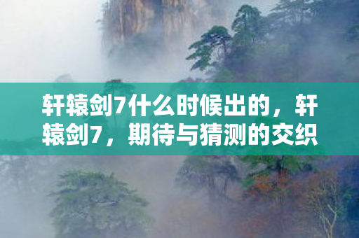 轩辕剑7什么时候出的图片