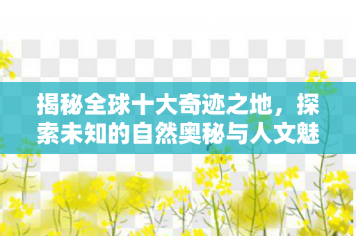 揭秘全球十大奇迹之地，探索未知的自然奥秘与人文魅力