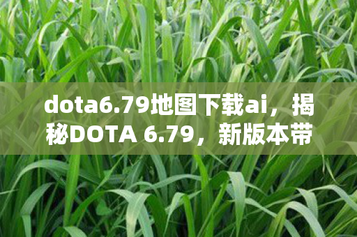 dota6.79地图下载ai，揭秘DOTA 6.79，新版本带来的惊喜与挑战