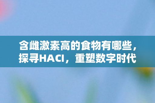 含雌激素高的食物有哪些，探寻HACI，重塑数字时代的文化与艺术