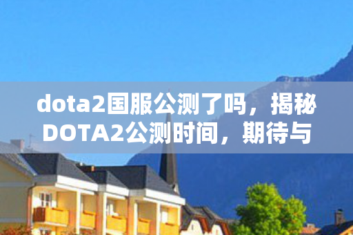 dota2国服公测了吗，揭秘DOTA2公测时间，期待与你的战场相逢