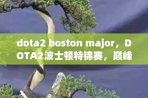 dota2 boston major，DOTA2波士顿特锦赛，巅峰对决，荣耀之战